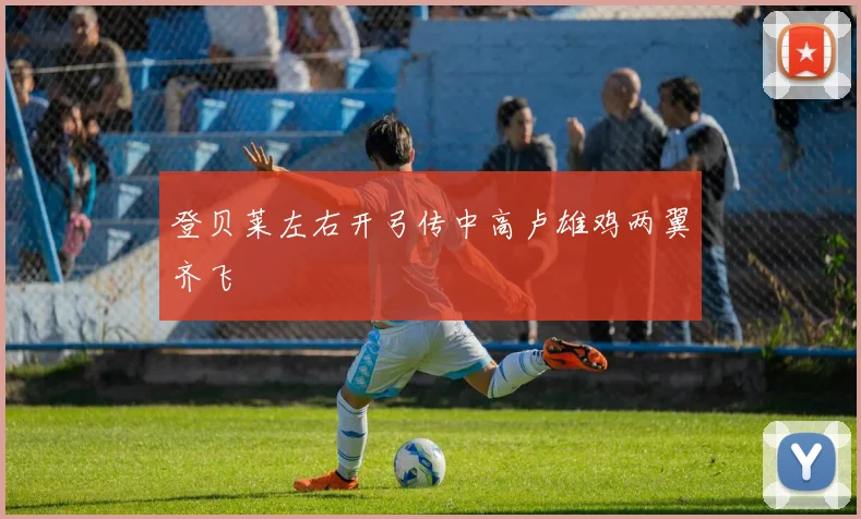 必赢官网登录网址 - 登贝莱左右开弓传中高卢雄鸡两翼齐飞