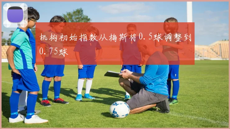 必赢官网登录网址 - 机构初始指数从梅斯将0.5球调整到0.75球
