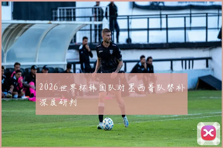 2026世界杯韩国队对墨西哥队替补深度研判