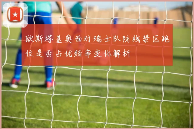 欧斯塔基奥面对瑞士队防线禁区跑位是否占优赔率变化解析