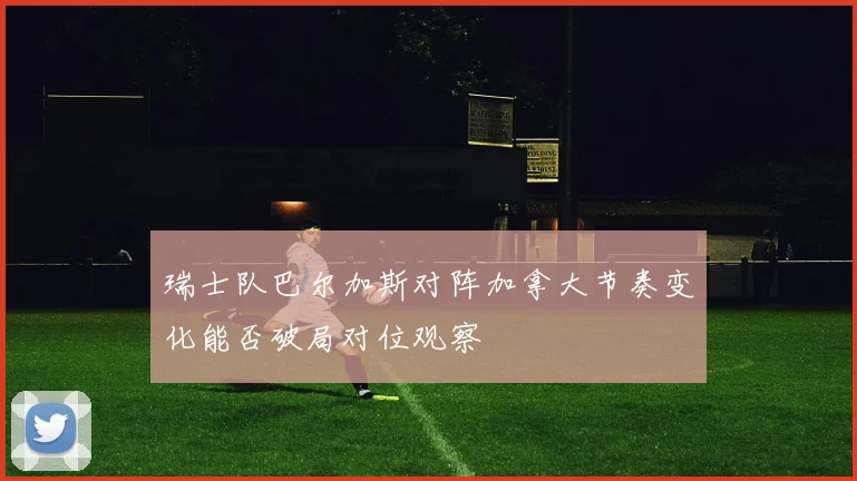 瑞士队巴尔加斯对阵加拿大节奏变化能否破局对位观察