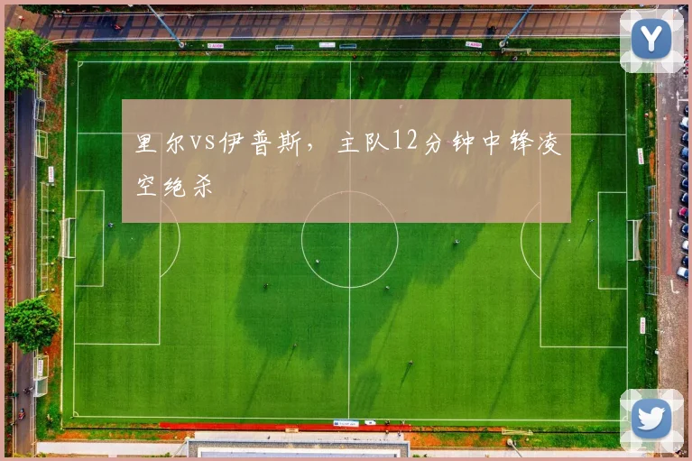 里尔vs伊普斯,主队12分钟中锋凌空绝杀