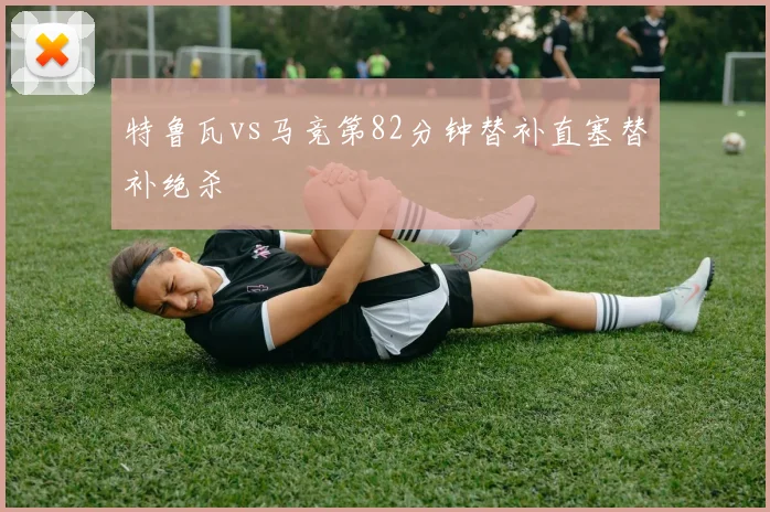 特鲁瓦vs马竞第82分钟替补直塞替补绝杀
