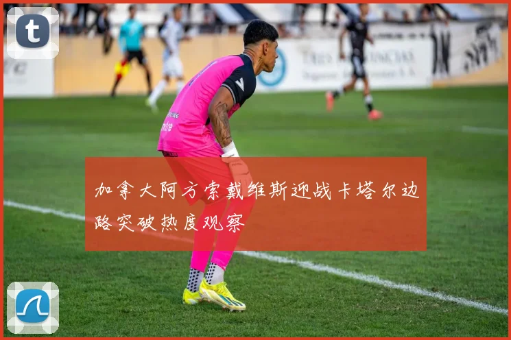 加拿大阿方索戴维斯迎战卡塔尔边路突破热度观察
