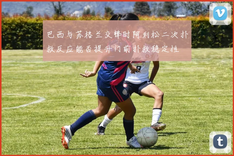 巴西与苏格兰交锋时阿利松二次扑救反应能否提升门前扑救稳定性