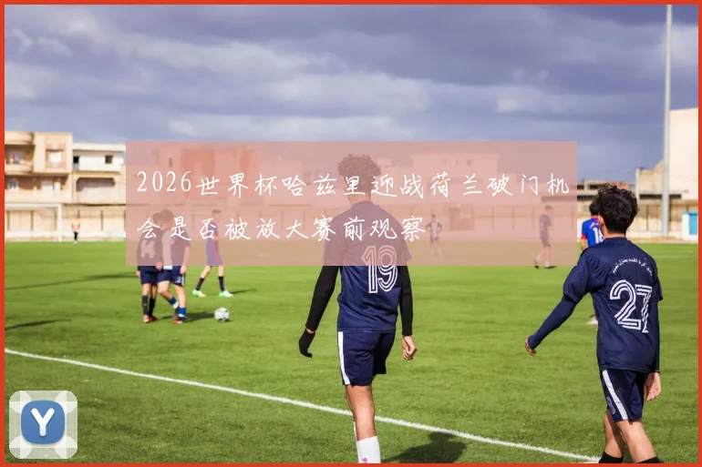 2026世界杯哈兹里迎战荷兰破门机会是否被放大赛前观察