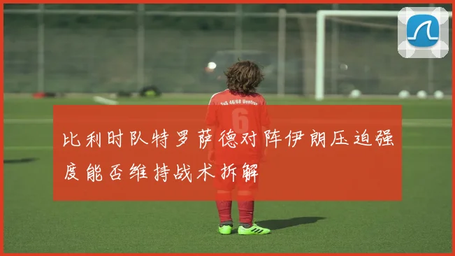比利时队特罗萨德对阵伊朗压迫强度能否维持战术拆解