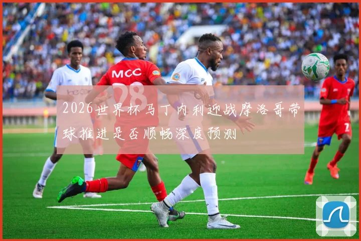 2026世界杯马丁内利迎战摩洛哥带球推进是否顺畅深度预测