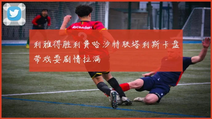 利雅得胜利费哈沙特联塔利斯卡盘带戏耍剧情拉满