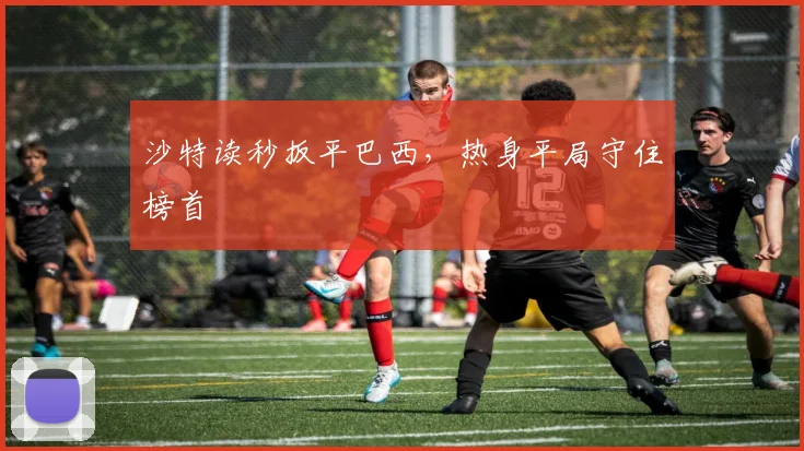 沙特读秒扳平巴西，热身平局守住榜首