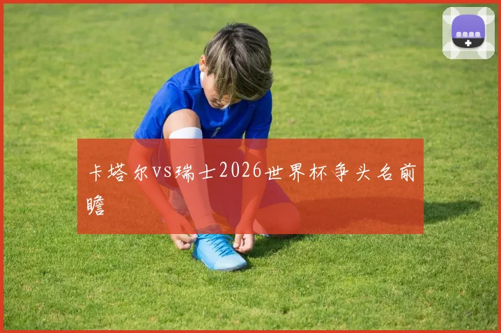 卡塔尔vs瑞士2026世界杯争头名前瞻